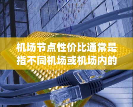 机场节点性价比通常是指不同机场或机场内的各个节点（如起降点、停机坪、机场 gate terminal等）在资源分配、服务效率、运营成本等方面的价值和性价比。以下是对这一问题的详细分析