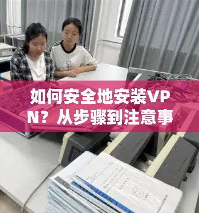 如何安全地安装VPN？从步骤到注意事项，安全问题都解答了！