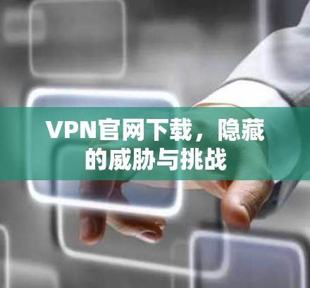 VPN官网下载，隐藏的威胁与挑战