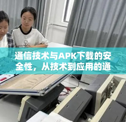 通信技术与APK下载的安全性，从技术到应用的通信视角