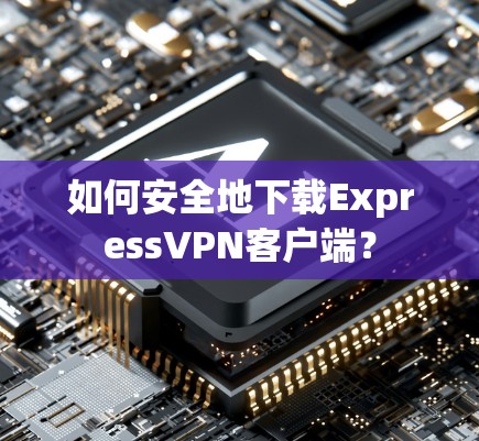 如何安全地下载ExpressVPN客户端？