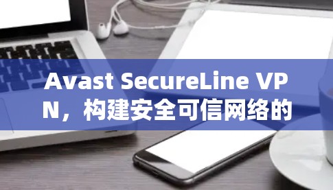 Avast SecureLine VPN，构建安全可信网络的全新解决方案