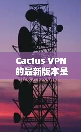 Cactus VPN 的最新版本是 4.发布于 223 年 11 月。以下是对该版本的主要更新点的总结
