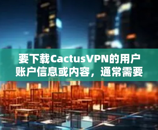 要下载CactusVPN的用户账户信息或内容，通常需要通过以下步骤