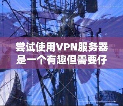 尝试使用VPN服务器是一个有趣但需要仔细准备的过程。以下是一个有条理的步骤指南，帮助你系统地使用VPN