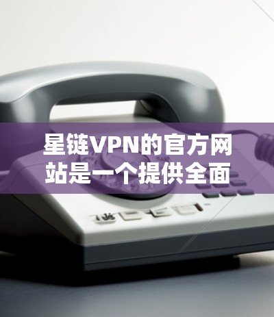 星链VPN的官方网站是一个提供全面VPN服务的官方平台，帮助用户选择和使用合适的VPN服务。以下是详细的步骤和信息