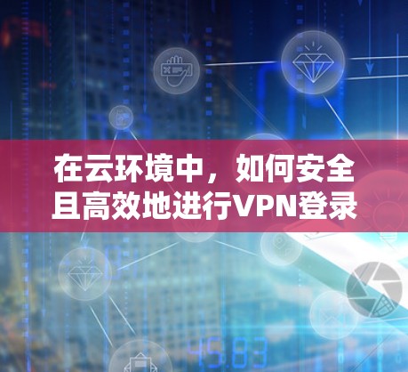 在云环境中，如何安全且高效地进行VPN登录？从技术原理到实际应用的全面指南