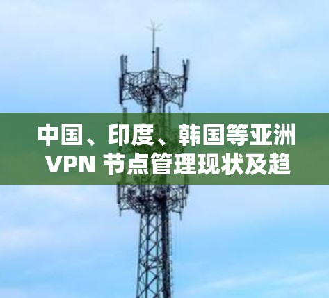 中国、印度、韩国等亚洲 VPN 节点管理现状及趋势分析 中国、印度、韩国等亚洲 VPN 节点管理现状及趋势分析