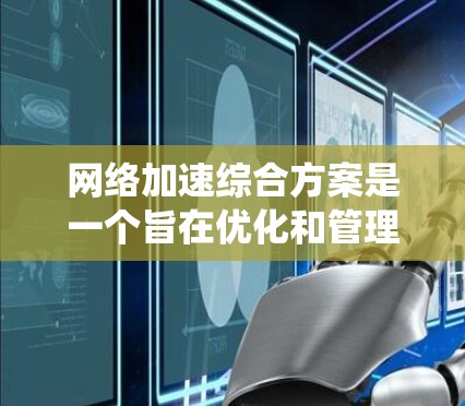 网络加速综合方案是一个旨在优化和管理多种网络配置下的网络性能、数据传输和资源管理的系统性解决方案。它通常涵盖以下内容和步骤