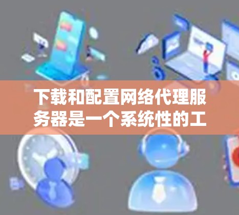 下载和配置网络代理服务器是一个系统性的工程，需要耐心和细致。以下是一步步的指南