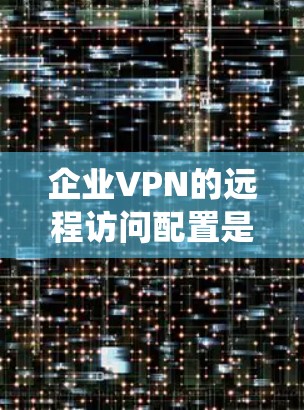 企业VPN的远程访问配置是一个复杂但重要的系统，旨在保护企业的数据安全。以下是对这一过程的详细总结，涵盖从协议选择到持续管理的关键步骤