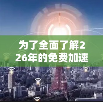 为了全面了解226年的免费加速器排行，以下是一些关键步骤和建议