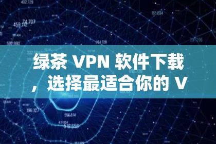绿茶 VPN 软件下载，选择最适合你的 VPN 服务