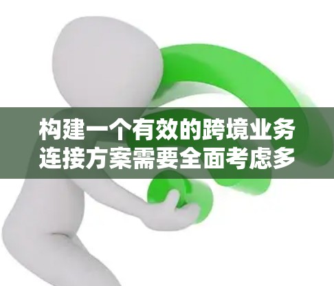 构建一个有效的跨境业务连接方案需要全面考虑多个方面，以下是一个结构化的总结